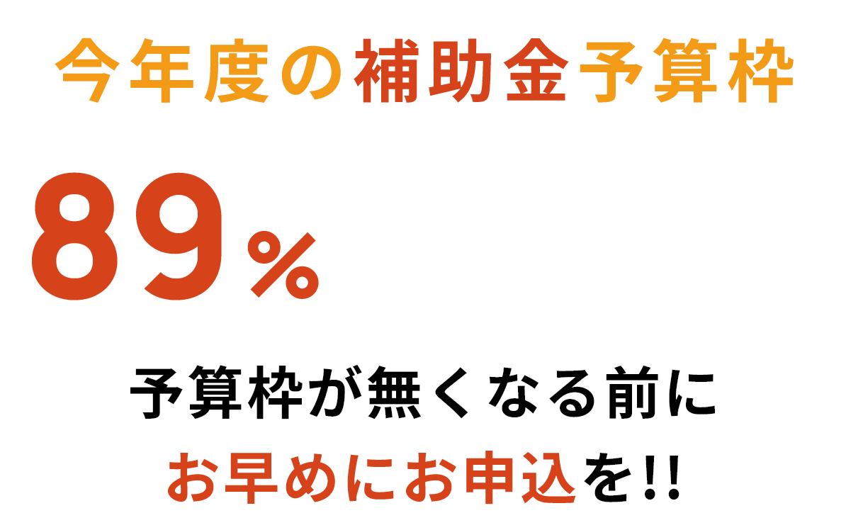 今年度の補助金予算枠89%がすでに支給されています!! 予算枠が無くなる前にお早めにお申込みを!!