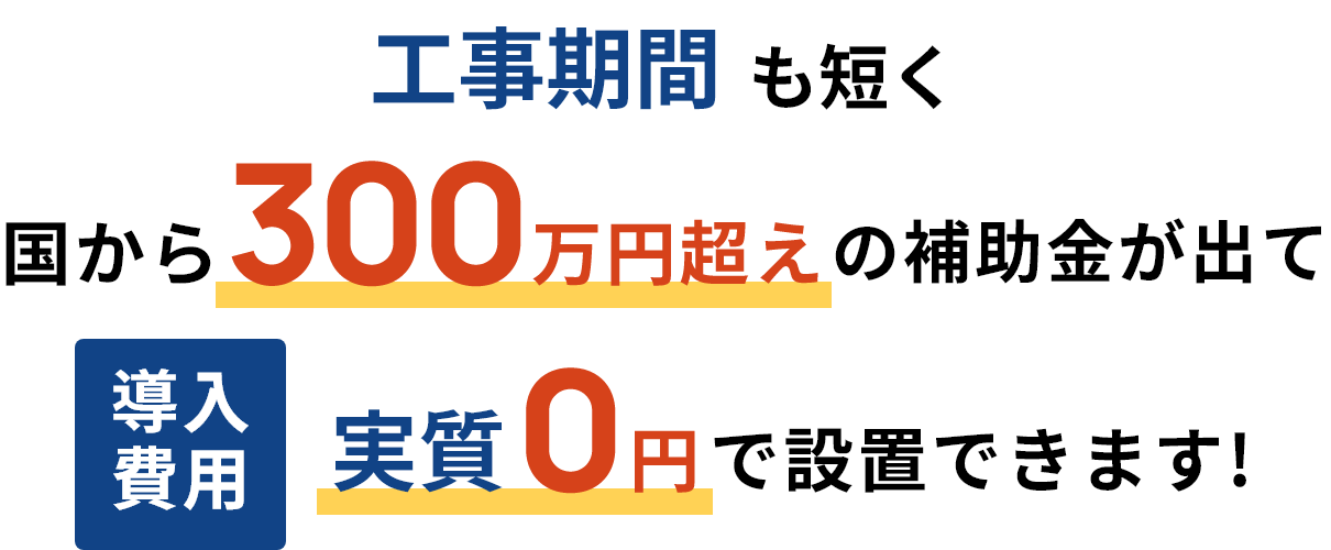 工事期間も短く国から300万円超えの補助金が出て導入費用実質0円で設置できます！