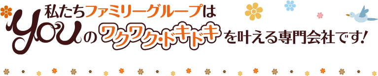 私たちファミリーグループはYouのワクワクドキドキを叶える専門会社です！