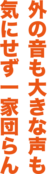 外の音も大きな声も気にせず一家団らん