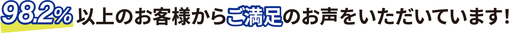98.2%以上のお客様からご満足のお声をいただいています！