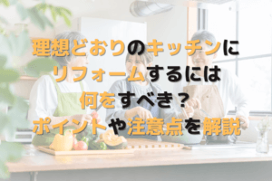 理想どおりのキッチンにリフォームするには何をすべき？ポイントや注意点を解説